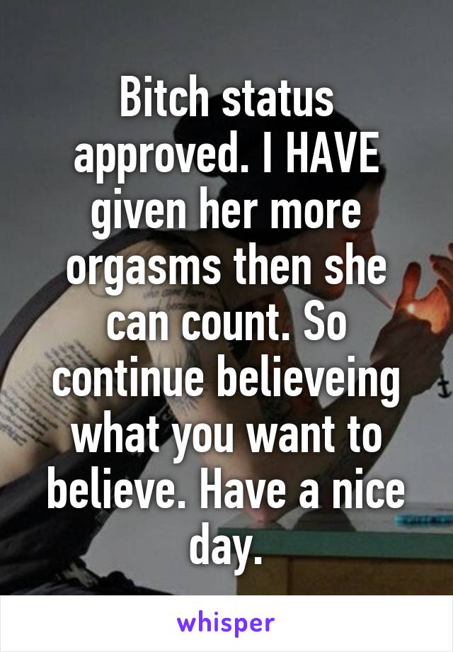 Bitch status approved. I HAVE given her more orgasms then she can count. So continue believeing what you want to believe. Have a nice day.