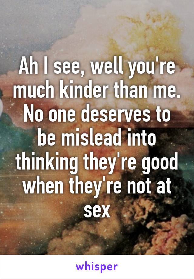 Ah I see, well you're much kinder than me. No one deserves to be mislead into thinking they're good when they're not at sex