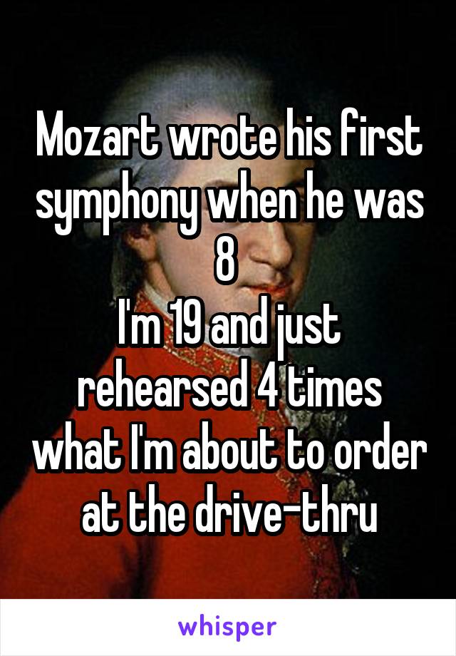 Mozart wrote his first symphony when he was 8 
I'm 19 and just rehearsed 4 times what I'm about to order at the drive-thru