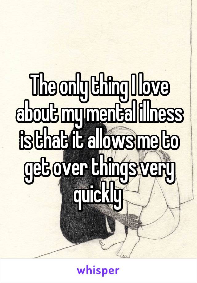 The only thing I love about my mental illness is that it allows me to get over things very quickly 