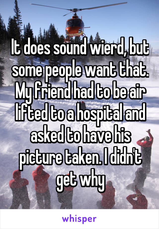 It does sound wierd, but some people want that. My friend had to be air lifted to a hospital and asked to have his picture taken. I didn't get why