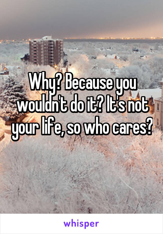 Why? Because you wouldn't do it? It's not your life, so who cares? 