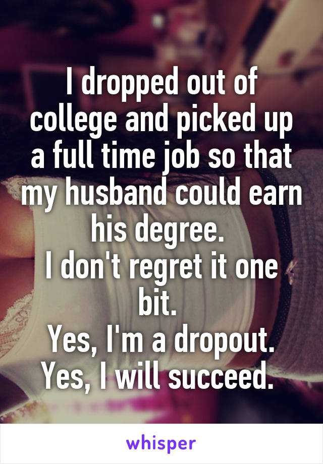 I dropped out of college and picked up a full time job so that my husband could earn his degree. 
I don't regret it one bit. 
Yes, I'm a dropout. Yes, I will succeed. 
