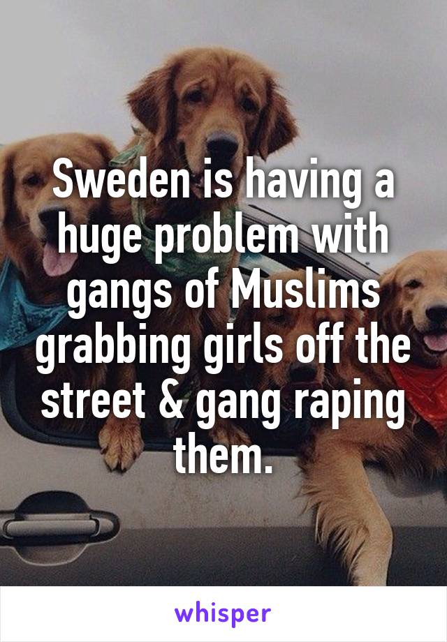 Sweden is having a huge problem with gangs of Muslims grabbing girls off the street & gang raping them.