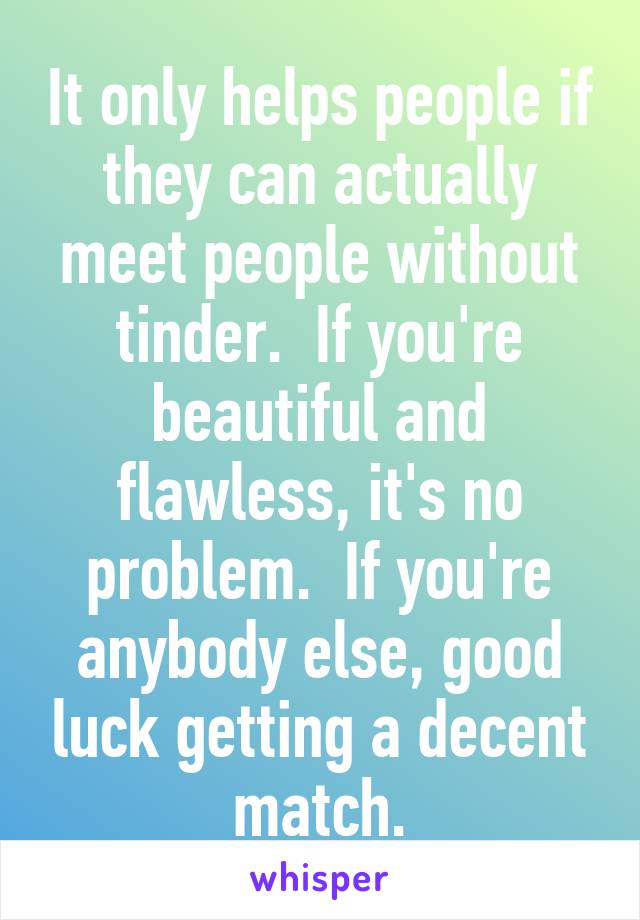 It only helps people if they can actually meet people without tinder.  If you're beautiful and flawless, it's no problem.  If you're anybody else, good luck getting a decent match.