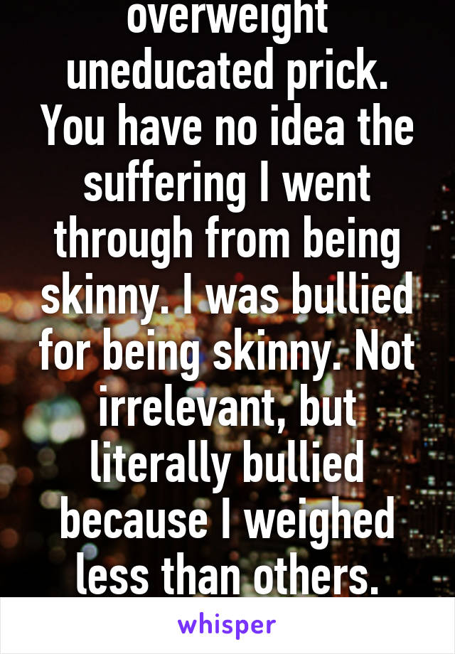 And you're an overweight uneducated prick. You have no idea the suffering I went through from being skinny. I was bullied for being skinny. Not irrelevant, but literally bullied because I weighed less than others. Screw you and your arrogance. 