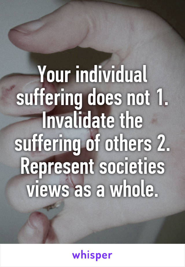 Your individual suffering does not 1. Invalidate the suffering of others 2. Represent societies views as a whole.