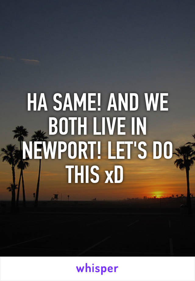 HA SAME! AND WE BOTH LIVE IN NEWPORT! LET'S DO THIS xD 