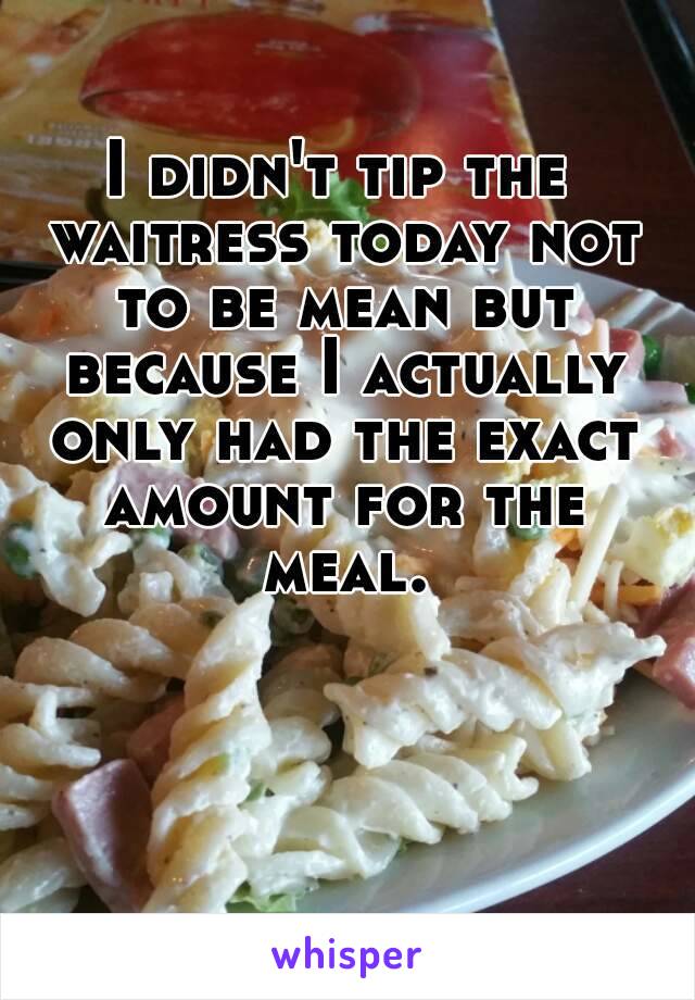 I didn't tip the waitress today not to be mean but because I actually only had the exact amount for the meal.