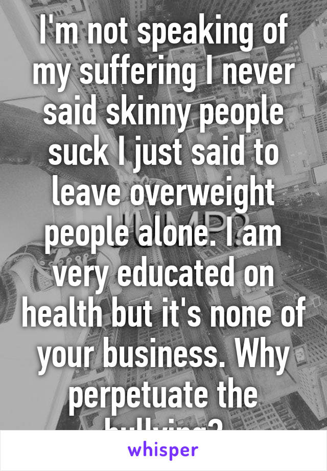 I'm not speaking of my suffering I never said skinny people suck I just said to leave overweight people alone. I am very educated on health but it's none of your business. Why perpetuate the bullying?