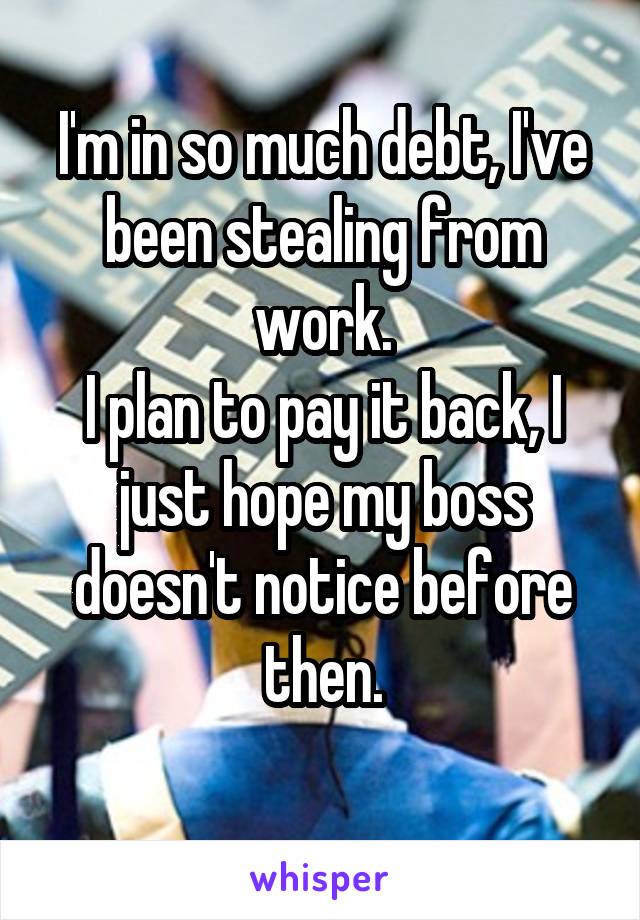 I'm in so much debt, I've been stealing from work.
I plan to pay it back, I just hope my boss doesn't notice before then.
