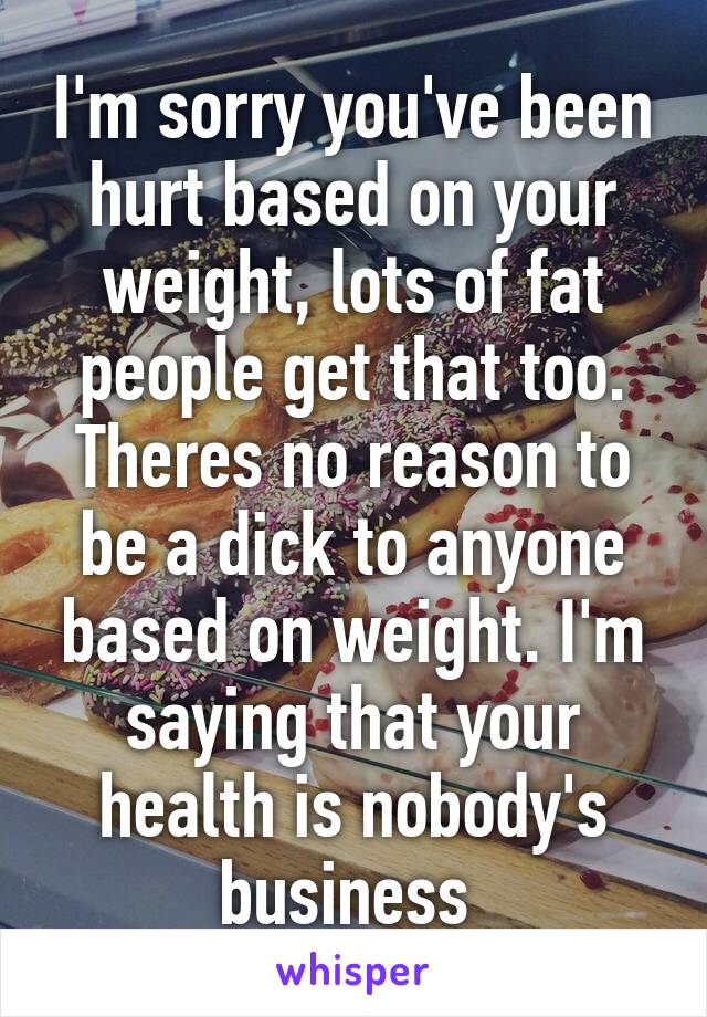 I'm sorry you've been hurt based on your weight, lots of fat people get that too. Theres no reason to be a dick to anyone based on weight. I'm saying that your health is nobody's business 