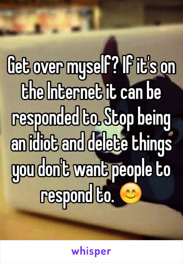 Get over myself? If it's on the Internet it can be responded to. Stop being an idiot and delete things you don't want people to respond to. 😊