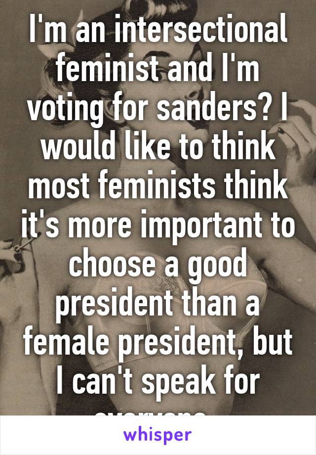 I'm an intersectional feminist and I'm voting for sanders? I would like to think most feminists think it's more important to choose a good president than a female president, but I can't speak for everyone. 