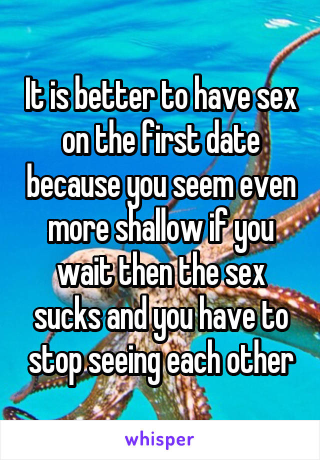 It is better to have sex on the first date because you seem even more shallow if you wait then the sex sucks and you have to stop seeing each other
