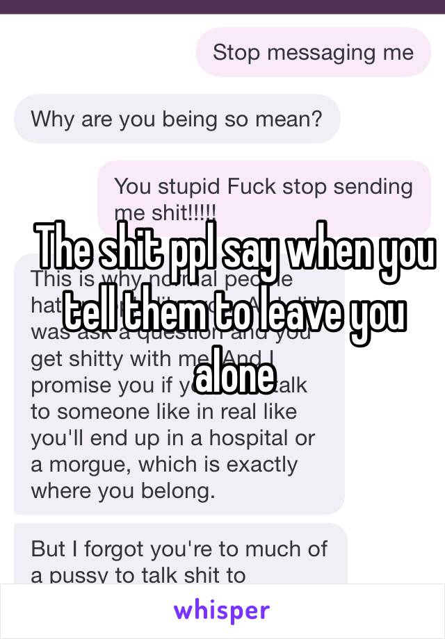 The shit ppl say when you tell them to leave you alone