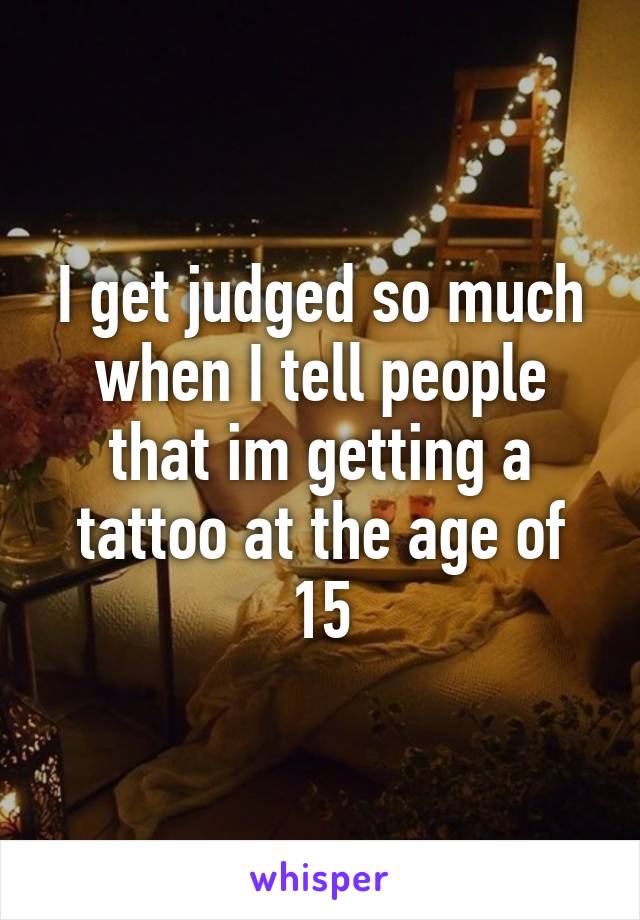 I get judged so much when I tell people that im getting a tattoo at the age of 15