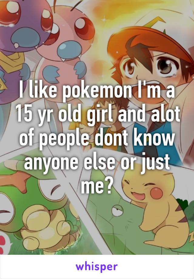 I like pokemon I'm a 15 yr old girl and alot of people dont know anyone else or just me?