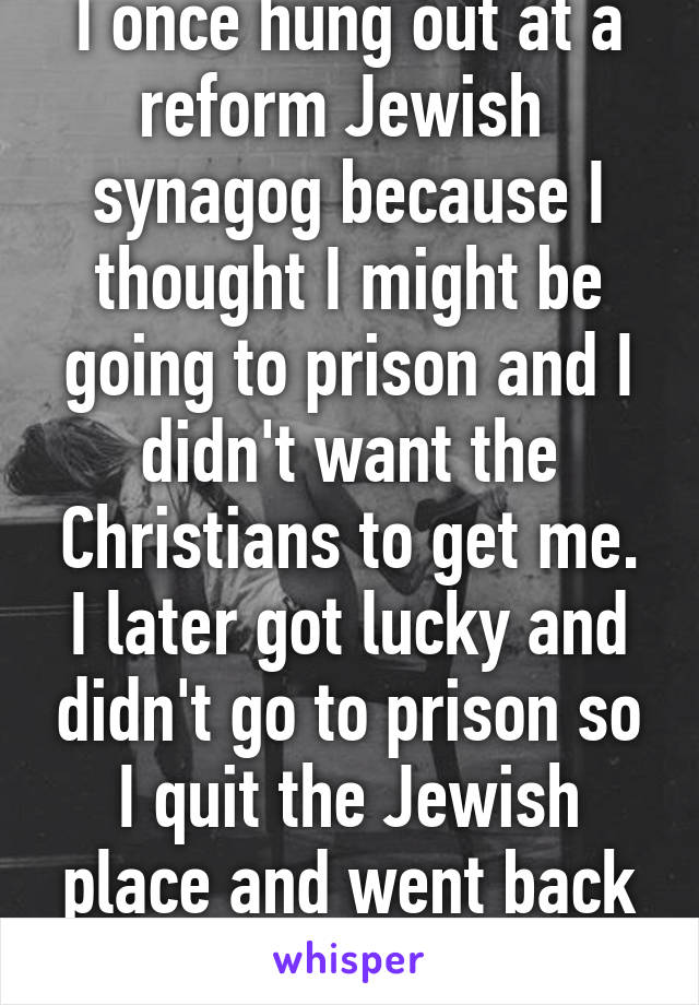 I once hung out at a reform Jewish  synagog because I thought I might be going to prison and I didn't want the Christians to get me. I later got lucky and didn't go to prison so I quit the Jewish place and went back to atheism   