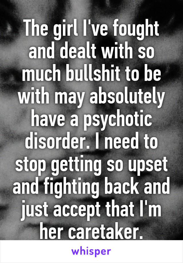 The girl I've fought and dealt with so much bullshit to be with may absolutely have a psychotic disorder. I need to stop getting so upset and fighting back and just accept that I'm her caretaker.