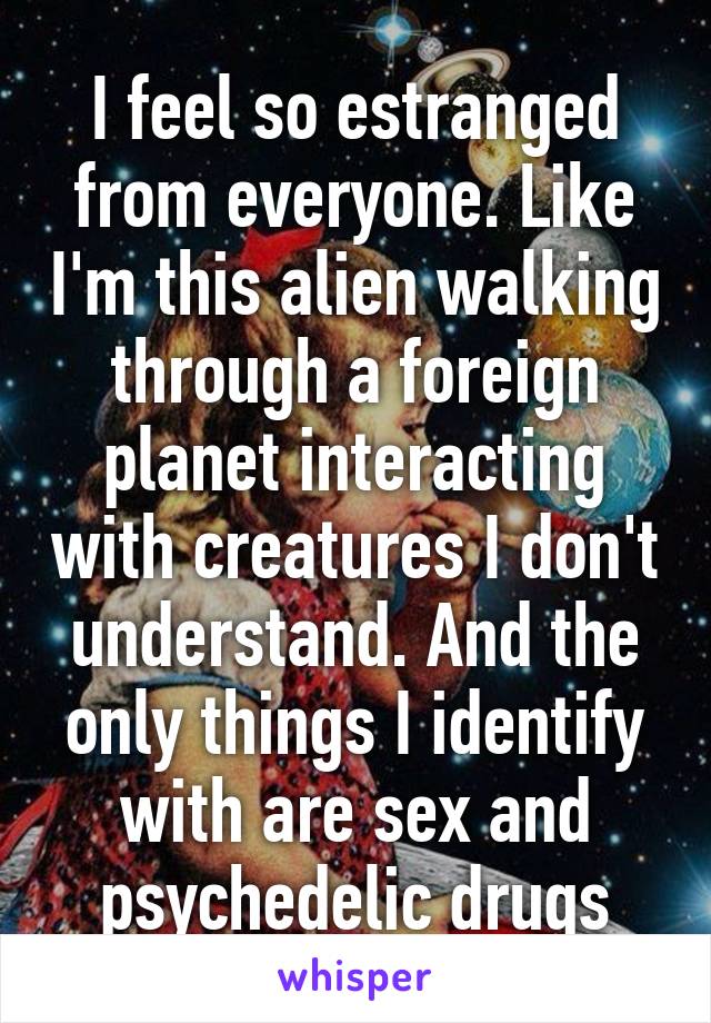 I feel so estranged from everyone. Like I'm this alien walking through a foreign planet interacting with creatures I don't understand. And the only things I identify with are sex and psychedelic drugs