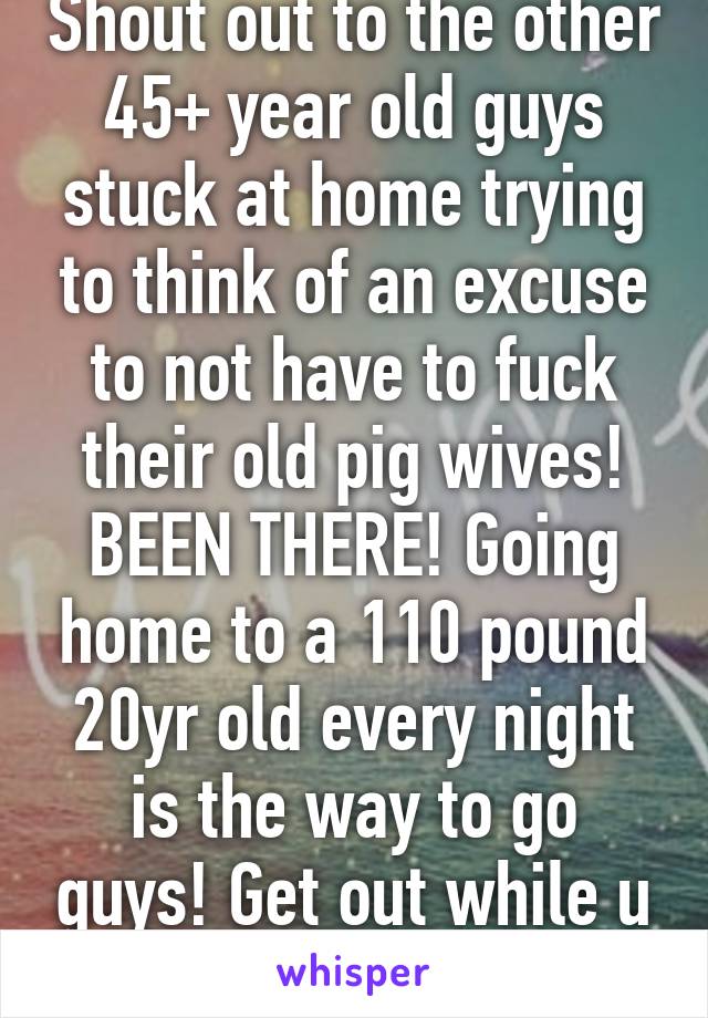 Shout out to the other 45+ year old guys stuck at home trying to think of an excuse to not have to fuck their old pig wives! BEEN THERE! Going home to a 110 pound 20yr old every night is the way to go guys! Get out while u can! God bless yah!