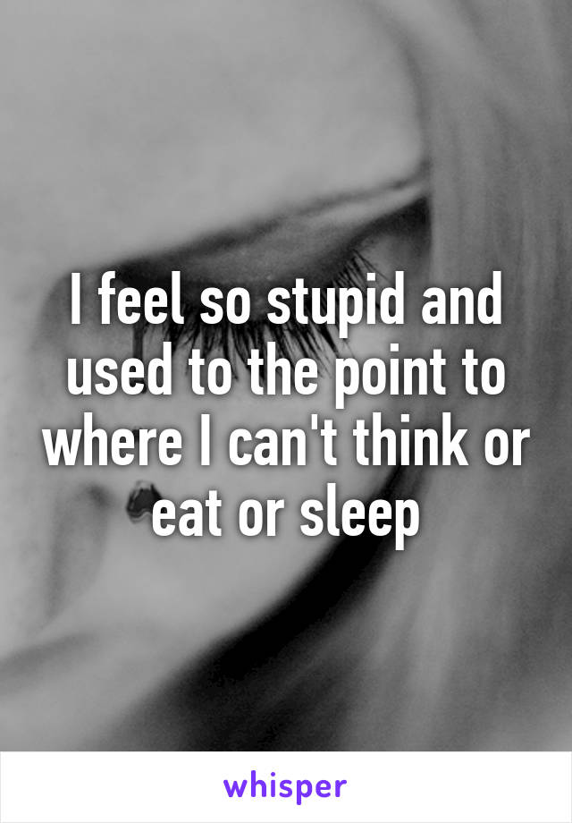 I feel so stupid and used to the point to where I can't think or eat or sleep