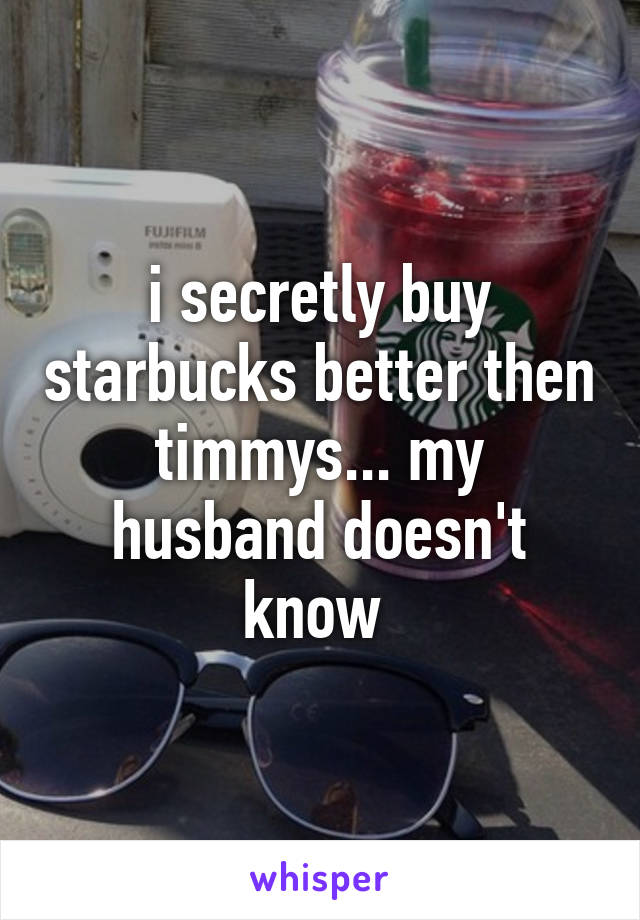 i secretly buy starbucks better then timmys... my husband doesn't know 