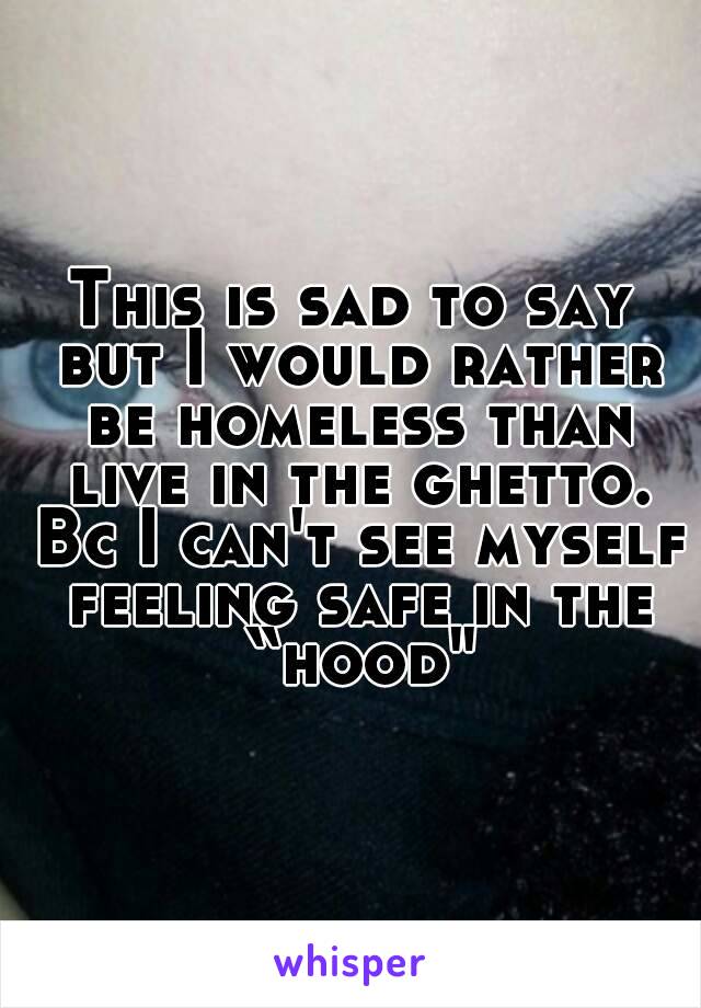 This is sad to say but I would rather be homeless than live in the ghetto. Bc I can't see myself feeling safe in the “hood"