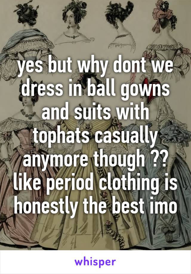 yes but why dont we dress in ball gowns and suits with tophats casually anymore though ?? like period clothing is honestly the best imo