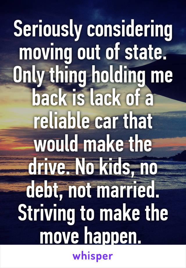 Seriously considering moving out of state. Only thing holding me back is lack of a reliable car that would make the drive. No kids, no debt, not married. Striving to make the move happen. 