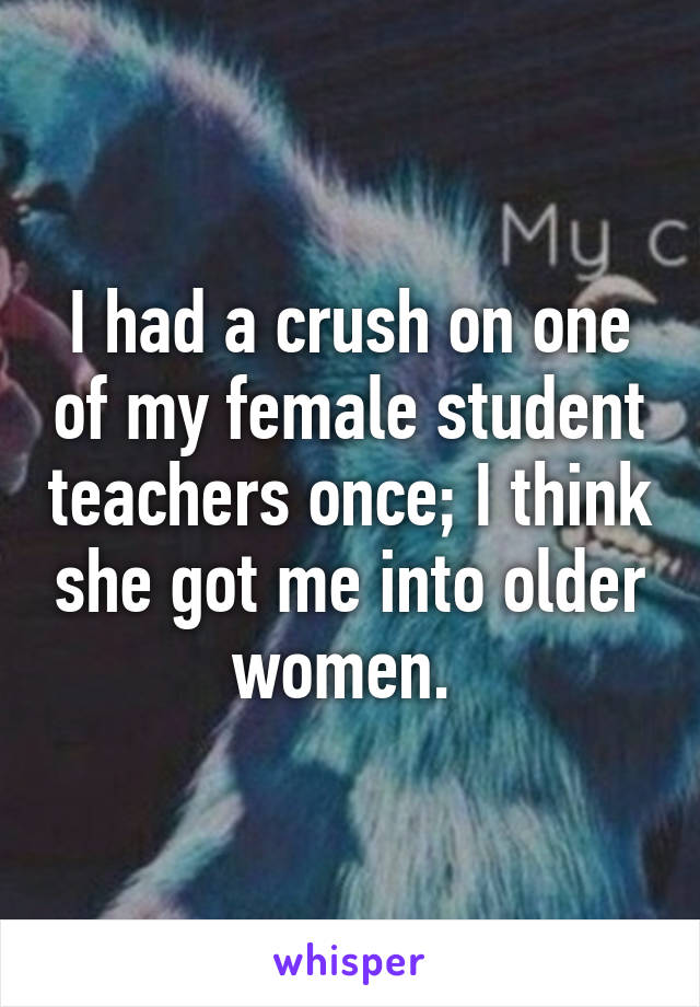 I had a crush on one of my female student teachers once; I think she got me into older women. 