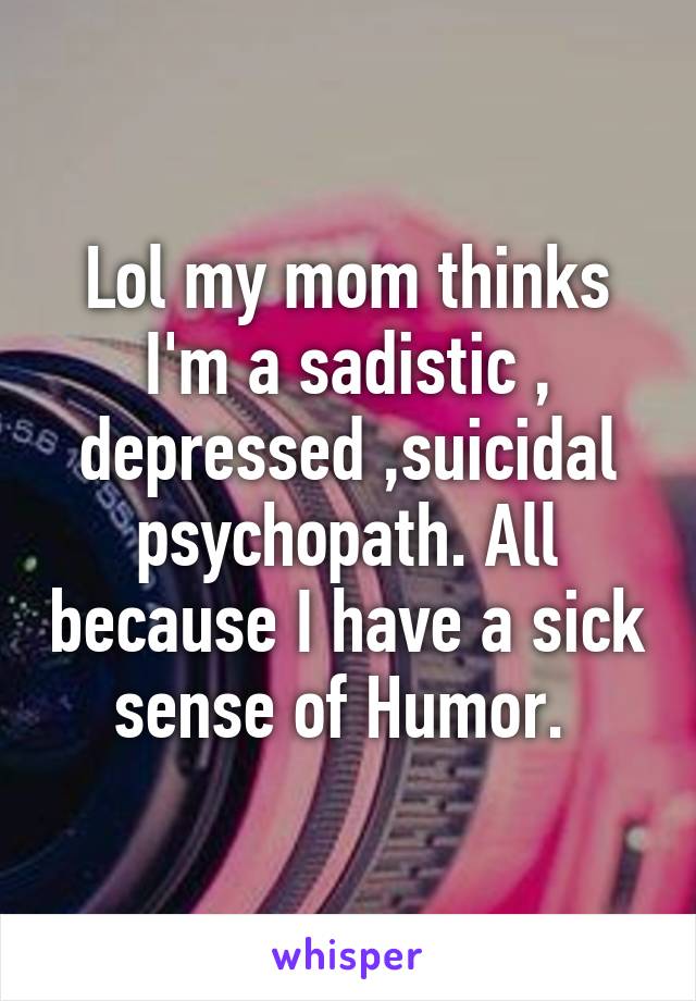 Lol my mom thinks I'm a sadistic , depressed ,suicidal psychopath. All because I have a sick sense of Humor. 