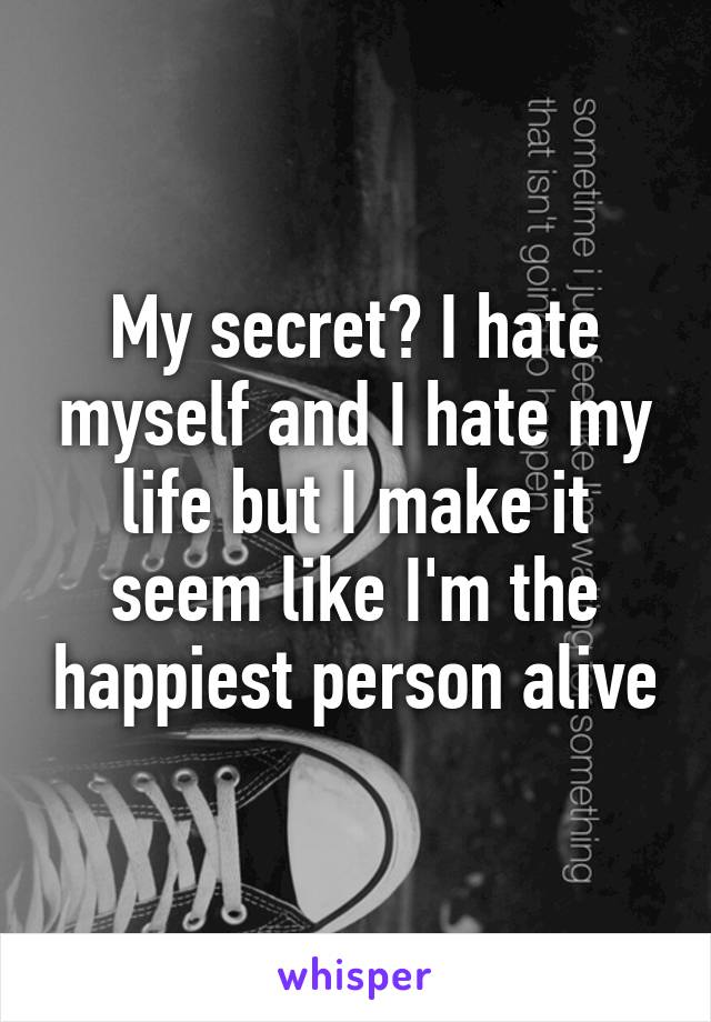 My secret? I hate myself and I hate my life but I make it seem like I'm the happiest person alive