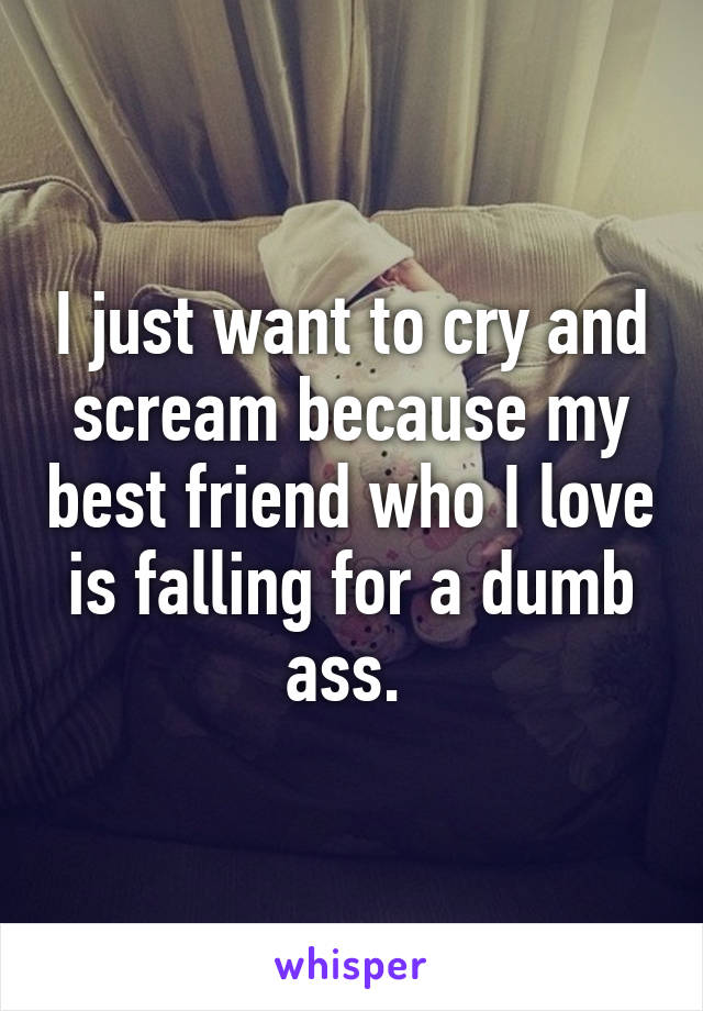 I just want to cry and scream because my best friend who I love is falling for a dumb ass. 