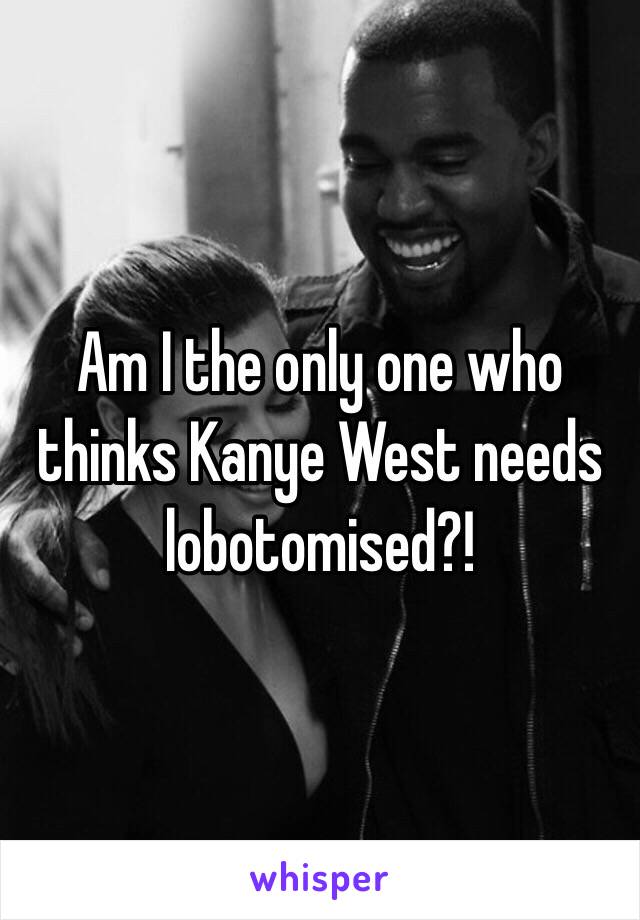 Am I the only one who thinks Kanye West needs lobotomised?! 