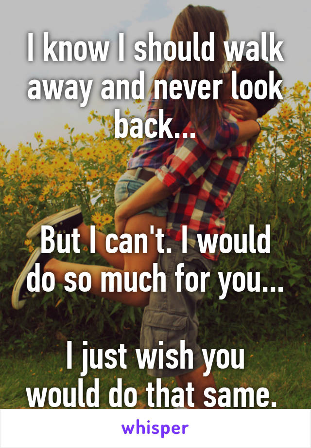 I know I should walk away and never look back...


But I can't. I would do so much for you...

I just wish you would do that same. 