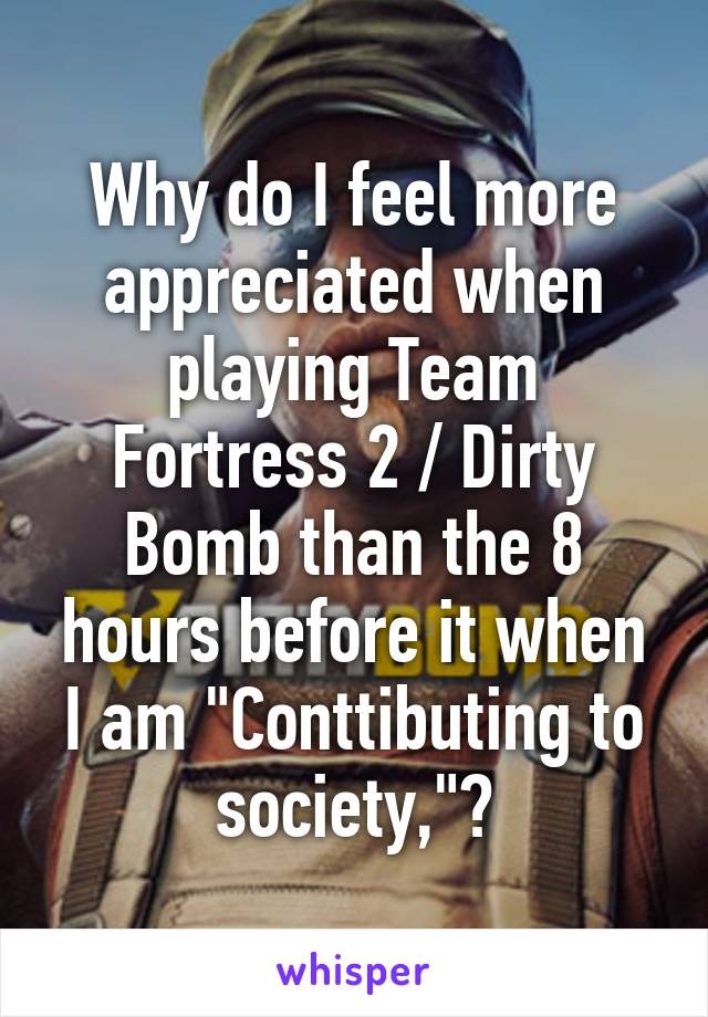 Why do I feel more appreciated when playing Team Fortress 2 / Dirty Bomb than the 8 hours before it when I am "Conttibuting to society,"?