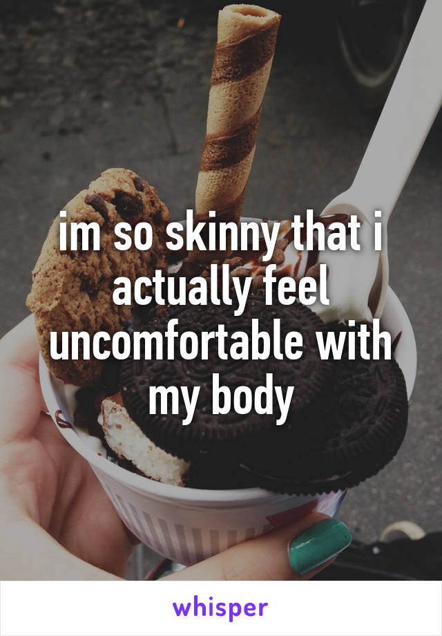 im so skinny that i actually feel uncomfortable with my body