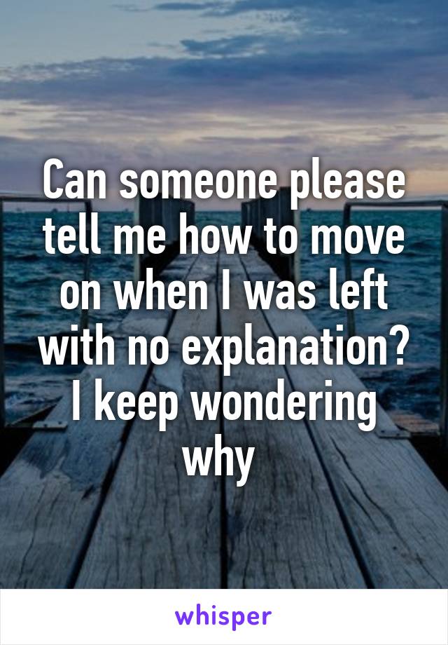 Can someone please tell me how to move on when I was left with no explanation? I keep wondering why 