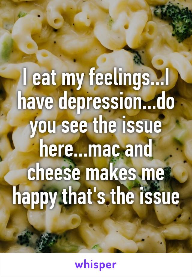 I eat my feelings...I have depression...do you see the issue here...mac and cheese makes me happy that's the issue