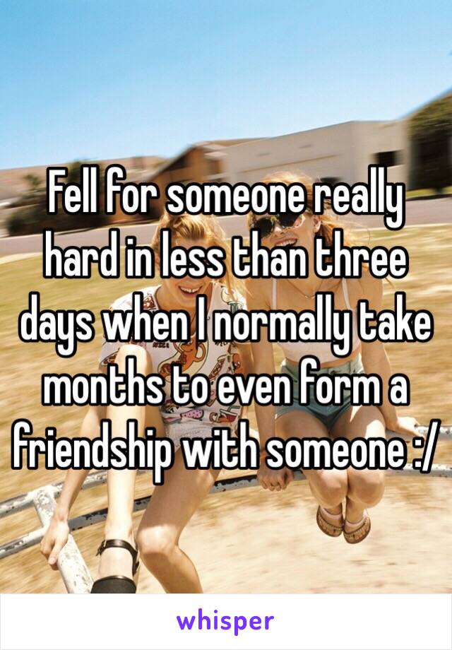 Fell for someone really hard in less than three days when I normally take months to even form a friendship with someone :/