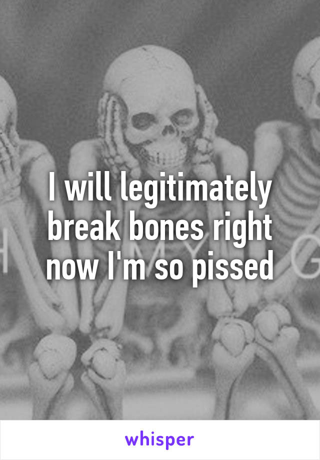 I will legitimately break bones right now I'm so pissed