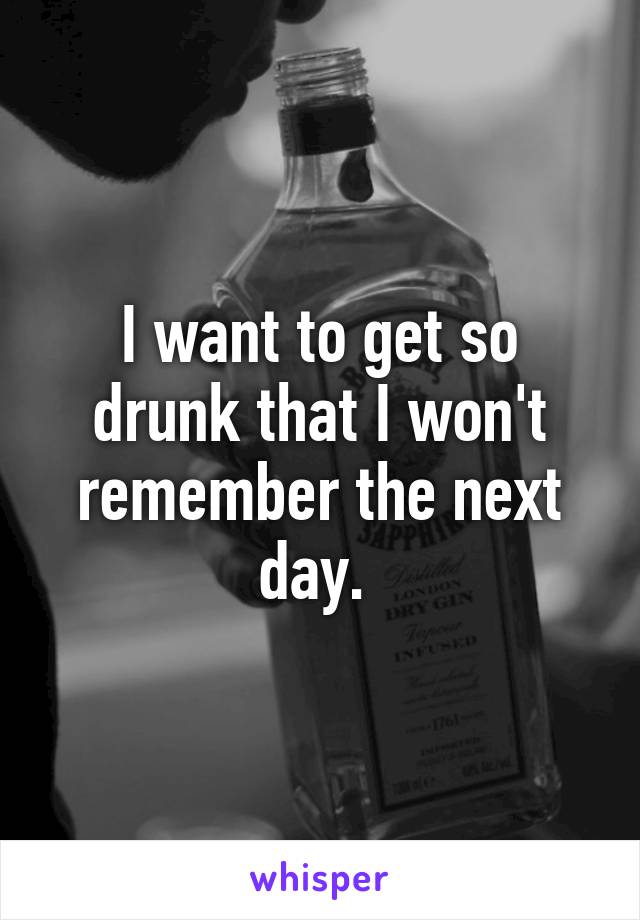 I want to get so drunk that I won't remember the next day. 