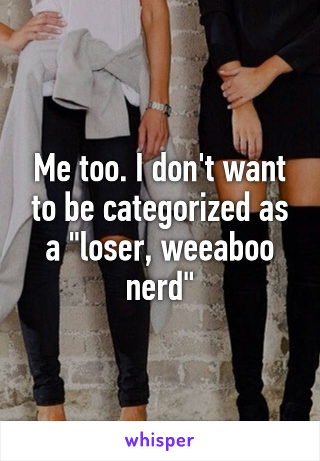 Me too. I don't want to be categorized as a "loser, weeaboo nerd"