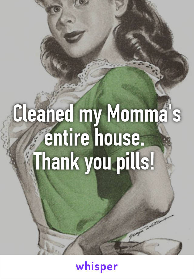 Cleaned my Momma's entire house. 
Thank you pills! 