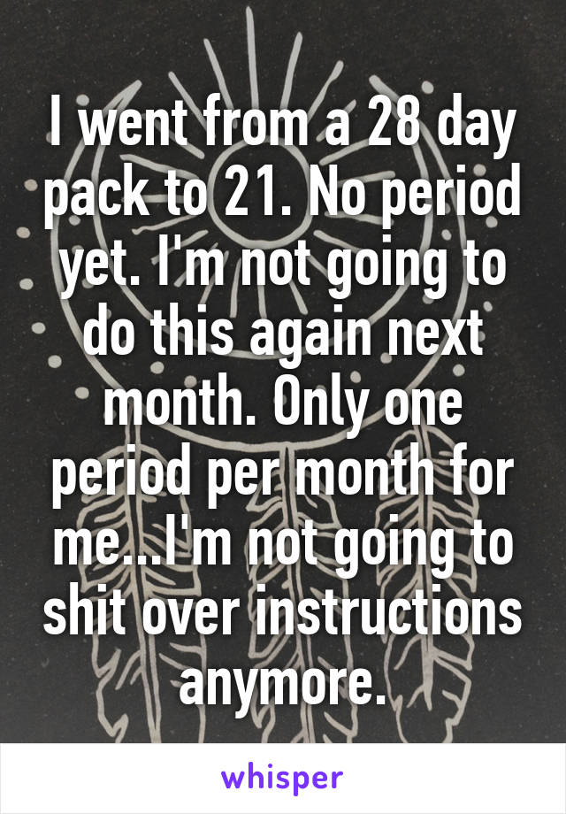 I went from a 28 day pack to 21. No period yet. I'm not going to do this again next month. Only one period per month for me...I'm not going to shit over instructions anymore.