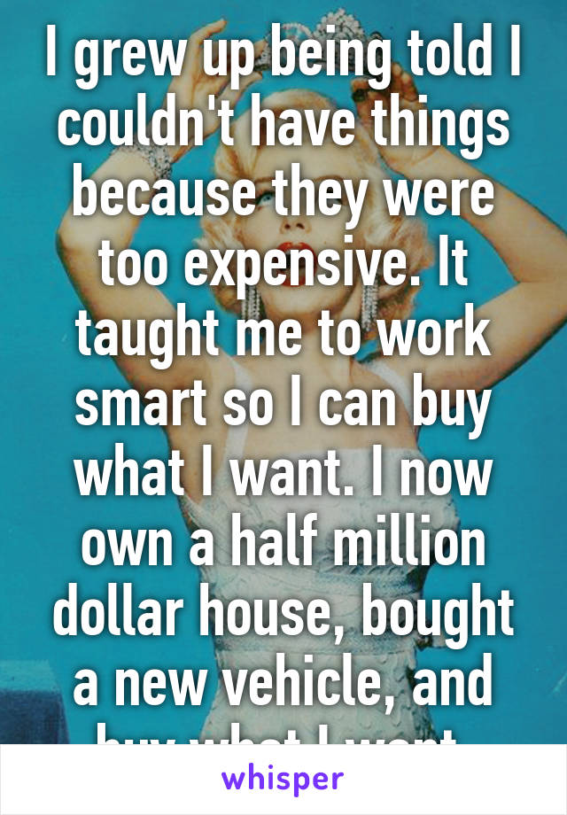 I grew up being told I couldn't have things because they were too expensive. It taught me to work smart so I can buy what I want. I now own a half million dollar house, bought a new vehicle, and buy what I want.