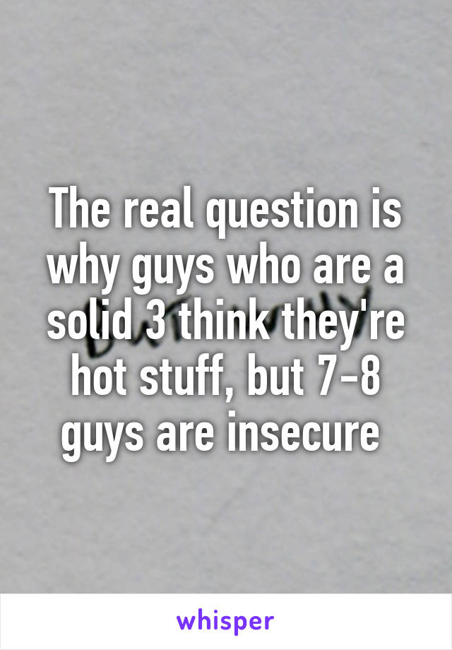 The real question is why guys who are a solid 3 think they're hot stuff, but 7-8 guys are insecure 