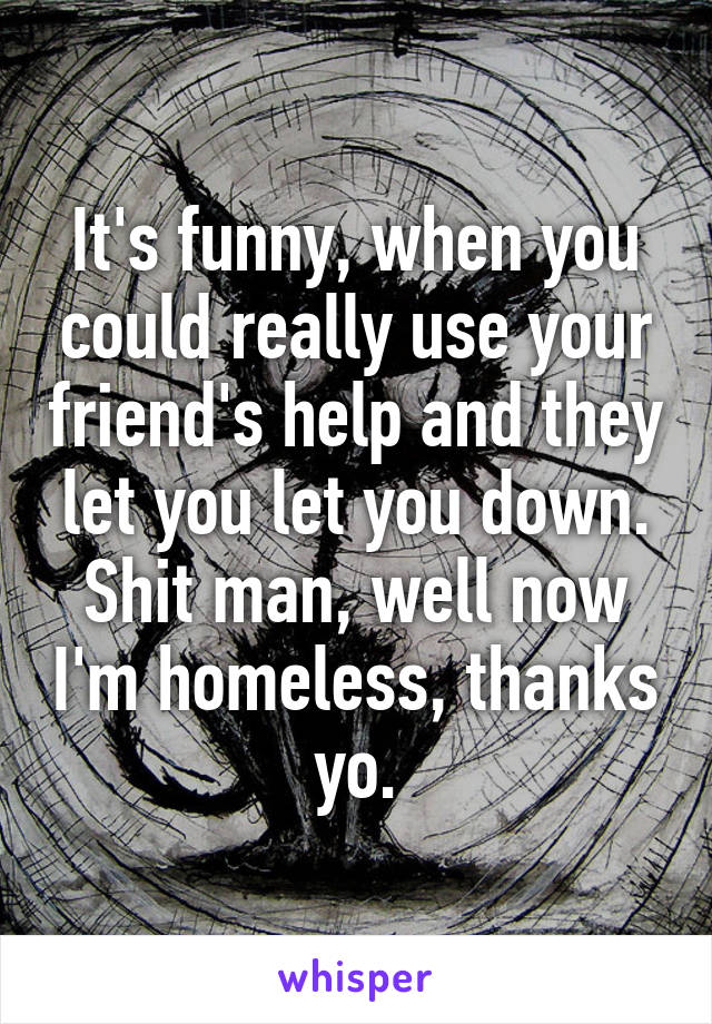 It's funny, when you could really use your friend's help and they let you let you down. Shit man, well now I'm homeless, thanks yo.